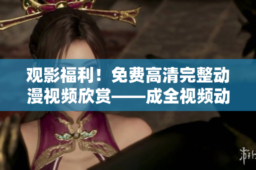 观影福利！免费高清完整动漫视频欣赏——成全视频动漫