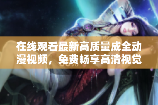 在线观看最新高质量成全动漫视频，免费畅享高清视觉盛宴！