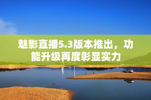 魅影直播5.3版本推出，功能升级再度彰显实力