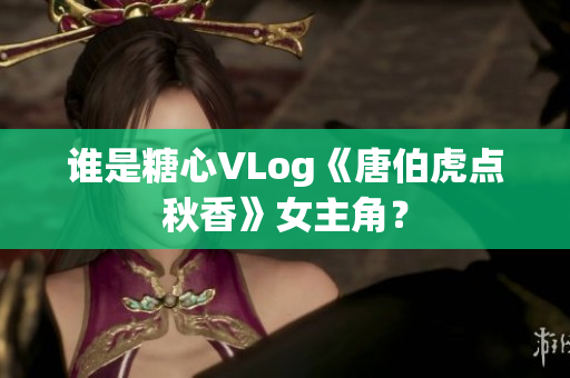 谁是糖心VLog《唐伯虎点秋香》女主角？