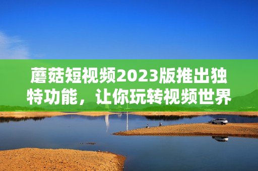 蘑菇短视频2023版推出独特功能，让你玩转视频世界
