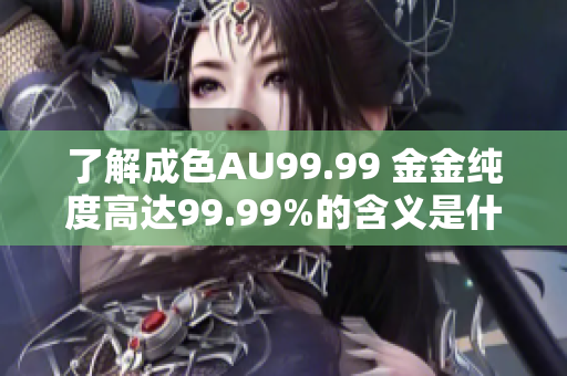 了解成色AU99.99 金金纯度高达99.99%的含义是什么？