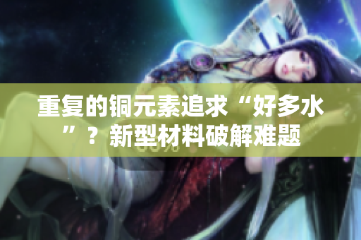 重复的铜元素追求“好多水”？新型材料破解难题