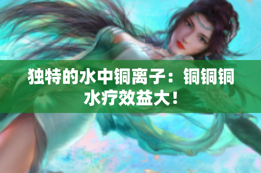 独特的水中铜离子：铜铜铜水疗效益大！