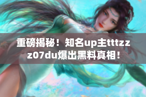 重磅揭秘！知名up主tttzzz07du爆出黑料真相！