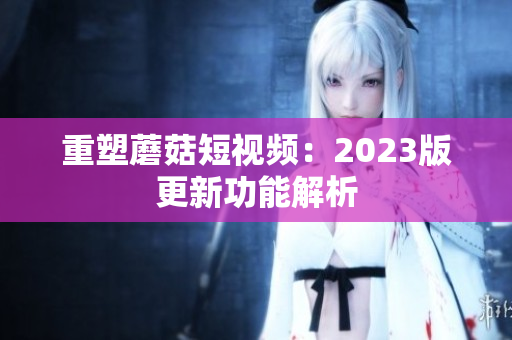 重塑蘑菇短视频：2023版更新功能解析