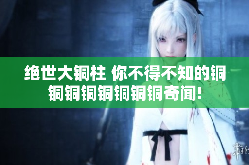 绝世大铜柱 你不得不知的铜铜铜铜铜铜铜铜奇闻!