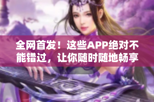全网首发！这些APP绝对不能错过，让你随时随地畅享成品短视频！