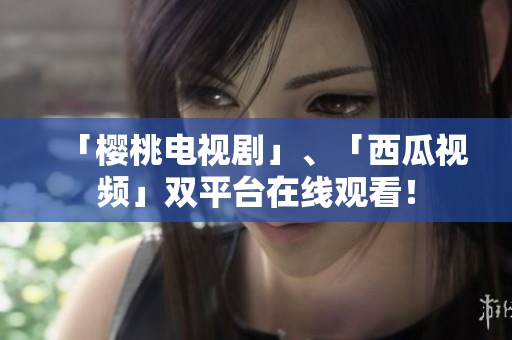 「樱桃电视剧」、「西瓜视频」双平台在线观看！