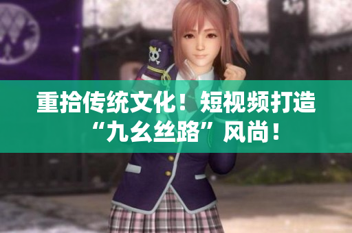 重拾传统文化！短视频打造“九幺丝路”风尚！