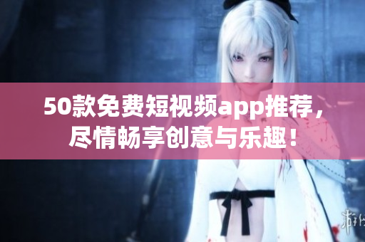 50款免费短视频app推荐，尽情畅享创意与乐趣！