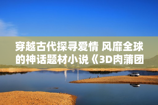 穿越古代探寻爱情 风靡全球的神话题材小说《3D肉蒲团》