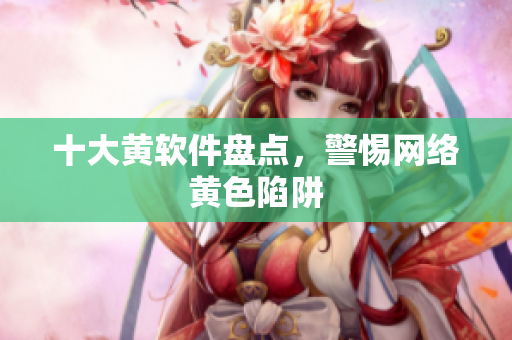 十大黄软件盘点，警惕网络黄色陷阱