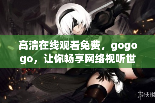 高清在线观看免费，gogogo，让你畅享网络视听世界