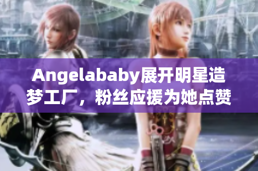 Angelababy展开明星造梦工厂，粉丝应援为她点赞！