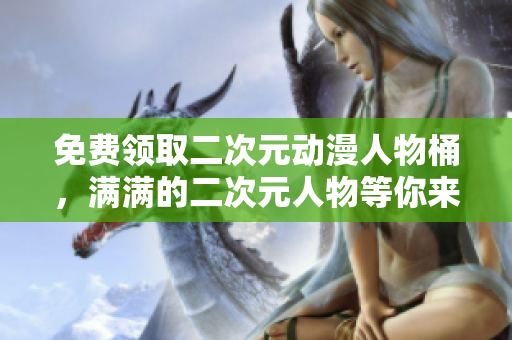 免费领取二次元动漫人物桶，满满的二次元人物等你来拿！