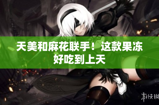 天美和麻花联手！这款果冻好吃到上天