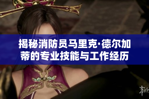 揭秘消防员马里克·德尔加蒂的专业技能与工作经历