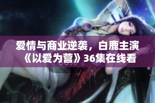 爱情与商业逆袭，白鹿主演《以爱为营》36集在线看