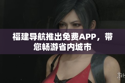 福建导航推出免费APP，带您畅游省内城市