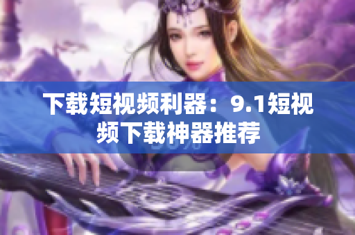 下载短视频利器：9.1短视频下载神器推荐
