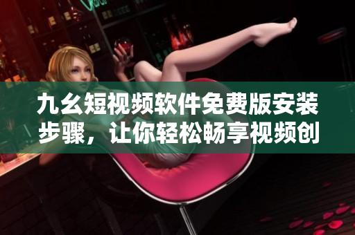九幺短视频软件免费版安装步骤，让你轻松畅享视频创作