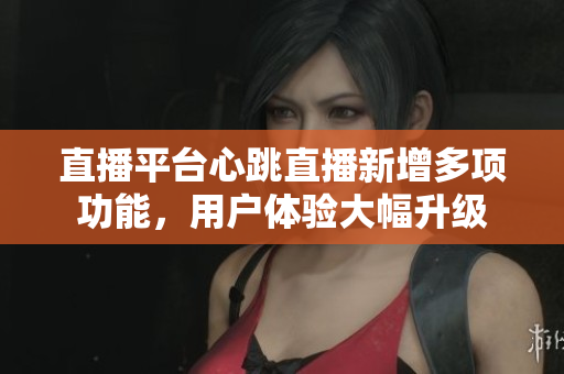直播平台心跳直播新增多项功能，用户体验大幅升级