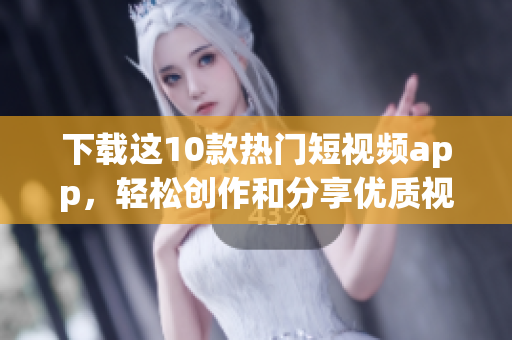 下载这10款热门短视频app，轻松创作和分享优质视频作品