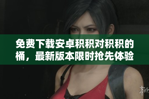 免费下载安卓积积对积积的桶，最新版本限时抢先体验！