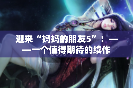 迎来“妈妈的朋友5”！——一个值得期待的续作