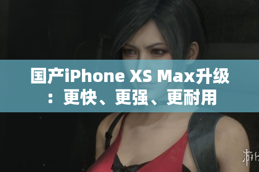 国产iPhone XS Max升级：更快、更强、更耐用