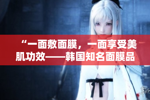 “一面敷面膜，一面享受美肌功效——韩国知名面膜品牌推荐”