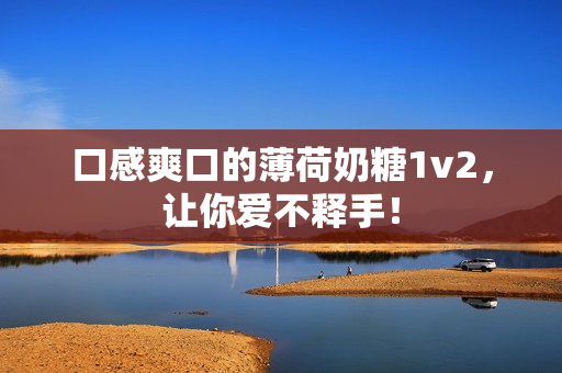 口感爽口的薄荷奶糖1v2，让你爱不释手！