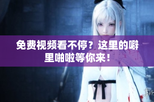 免费视频看不停？这里的噼里啪啦等你来！