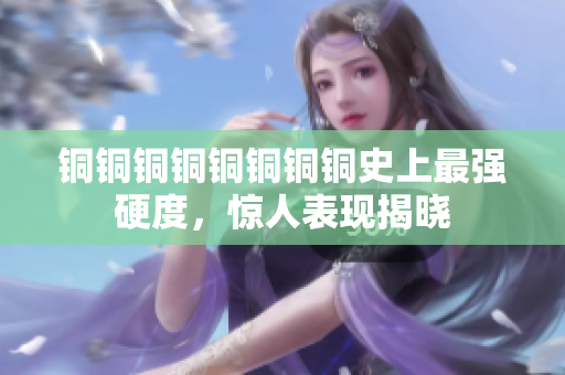 铜铜铜铜铜铜铜铜史上最强硬度，惊人表现揭晓