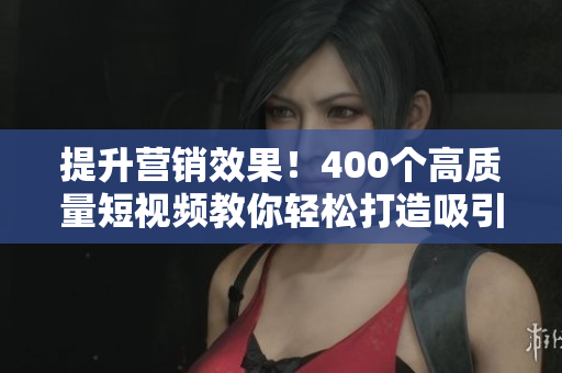 提升营销效果！400个高质量短视频教你轻松打造吸引力内容