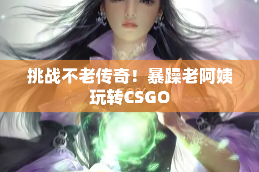 挑战不老传奇！暴躁老阿姨玩转CSGO