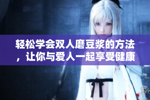 轻松学会双人磨豆浆的方法，让你与爱人一起享受健康美味！