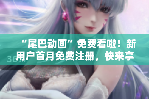 “尾巴动画”免费看啦！新用户首月免费注册，快来享受吧！