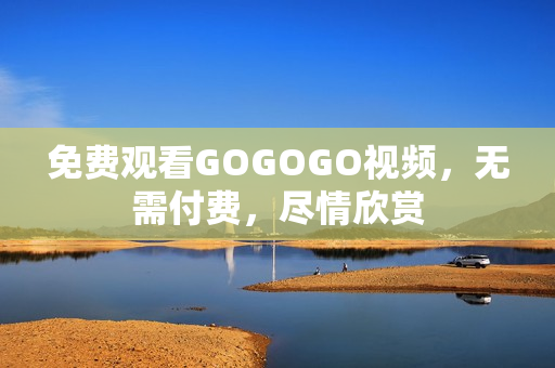 免费观看GOGOGO视频，无需付费，尽情欣赏
