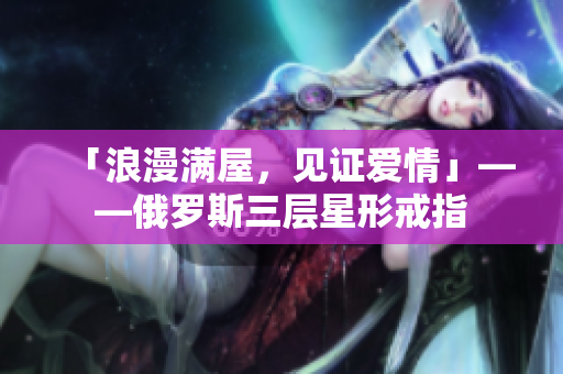 「浪漫满屋，见证爱情」——俄罗斯三层星形戒指
