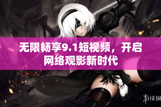 无限畅享9.1短视频，开启网络观影新时代