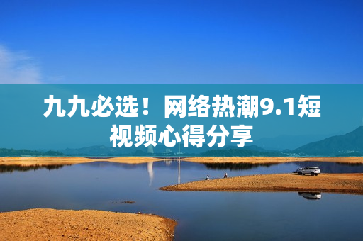九九必选！网络热潮9.1短视频心得分享