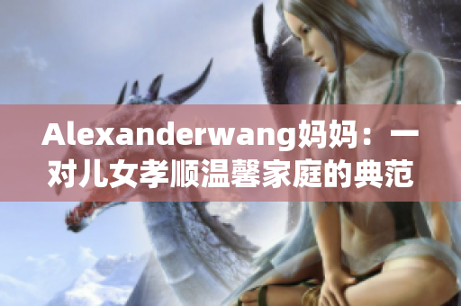 Alexanderwang妈妈：一对儿女孝顺温馨家庭的典范