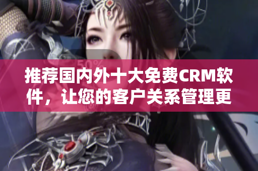 推荐国内外十大免费CRM软件，让您的客户关系管理更得心应手