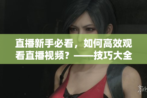 直播新手必看，如何高效观看直播视频？——技巧大全