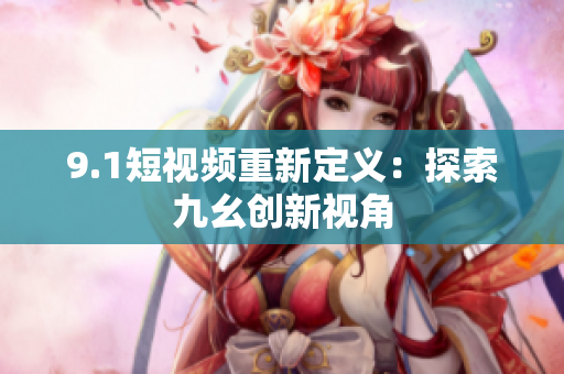 9.1短视频重新定义：探索九幺创新视角