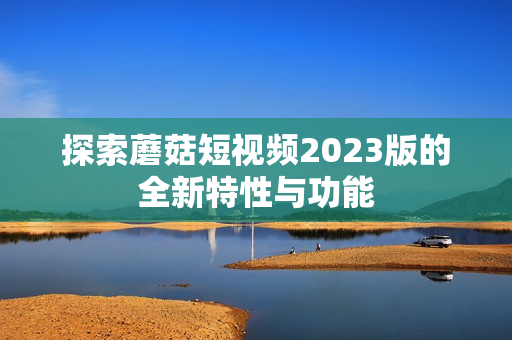 探索蘑菇短视频2023版的全新特性与功能