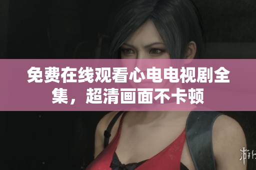 免费在线观看心电电视剧全集，超清画面不卡顿