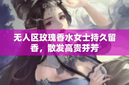 无人区玫瑰香水女士持久留香，散发高贵芬芳